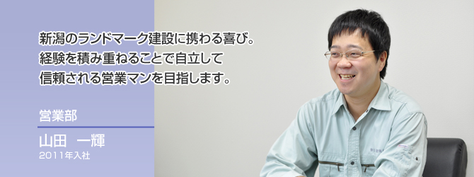 新潟のランドマーク建設に携わる喜び。
経験を積み重ねることで自立して
信頼される営業マンを目指します。
営業部
山田 一輝
2011年入社